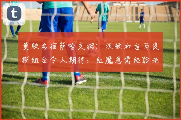 曼联名宿萨哈支招：沃顿加吉马良斯组合令人期待，红魔急需经验老将压阵