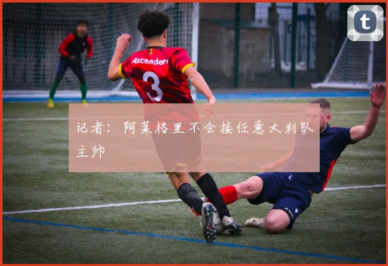 记者：阿莱格里不会接任意大利队主帅