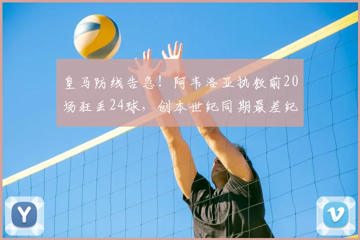 皇马防线告急！阿韦洛亚执教前20场狂丢24球，创本世纪同期最差纪录