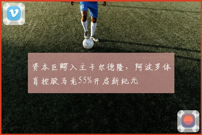 资本巨鳄入主卡尔德隆，阿波罗体育控股马竞55%开启新纪元