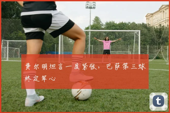 费尔明坦言一度紧张，巴萨第三球终定军心
