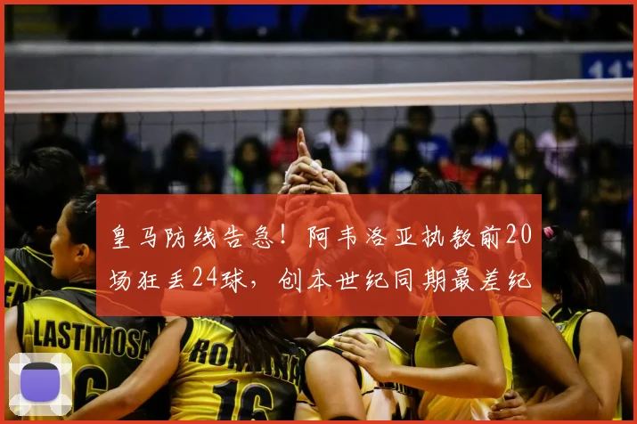 皇马防线告急！阿韦洛亚执教前20场狂丢24球，创本世纪同期最差纪录