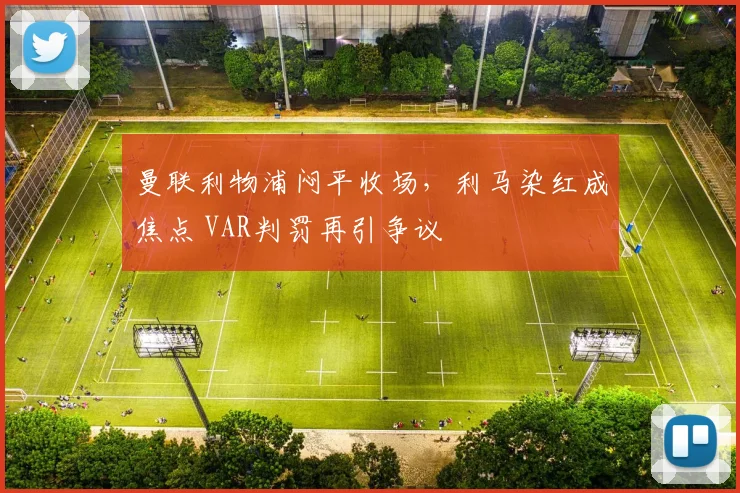 曼联利物浦闷平收场，利马染红成焦点 VAR判罚再引争议
