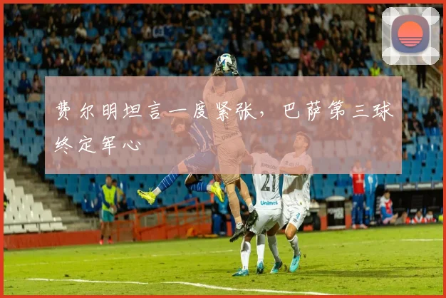 费尔明坦言一度紧张，巴萨第三球终定军心