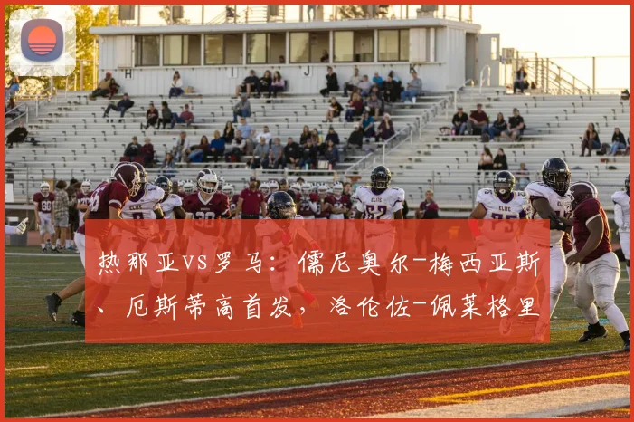 热那亚vs罗马：儒尼奥尔-梅西亚斯、厄斯蒂高首发，洛伦佐-佩莱格里尼、马伦出战