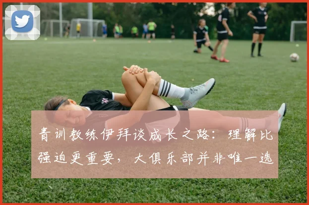 青训教练伊拜谈成长之路：理解比强迫更重要，大俱乐部并非唯一选择