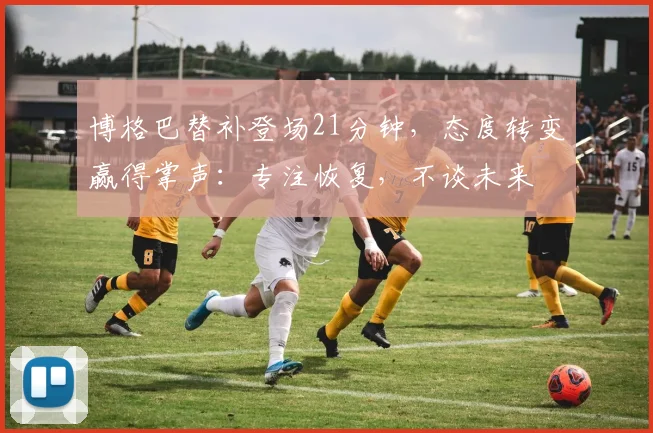 博格巴替补登场21分钟，态度转变赢得掌声：专注恢复，不谈未来