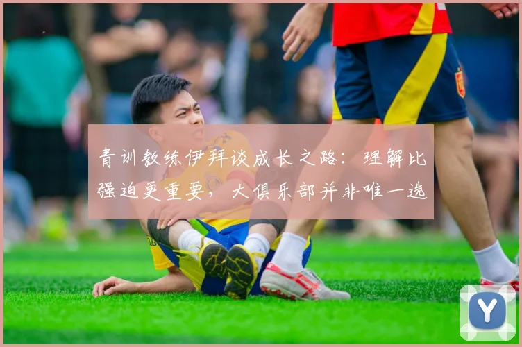 青训教练伊拜谈成长之路：理解比强迫更重要，大俱乐部并非唯一选择