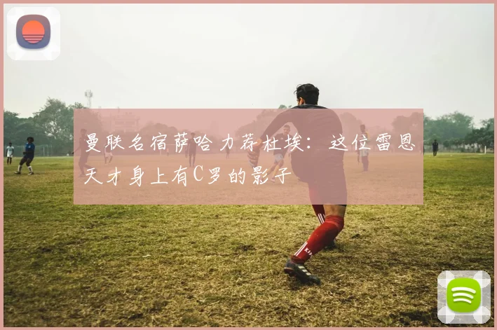 曼联名宿萨哈力荐杜埃：这位雷恩天才身上有C罗的影子