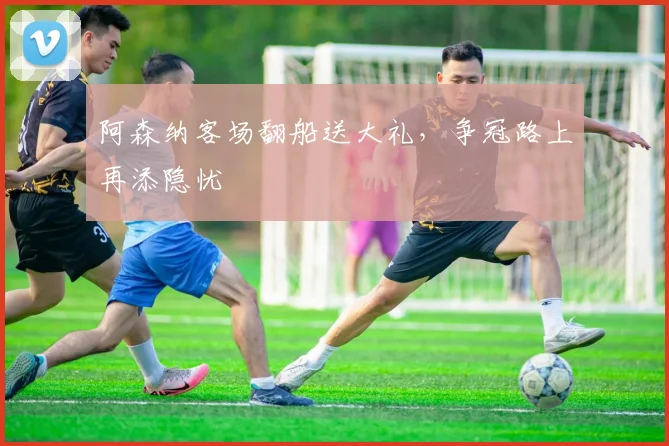 阿森纳客场翻船送大礼，争冠路上再添隐忧