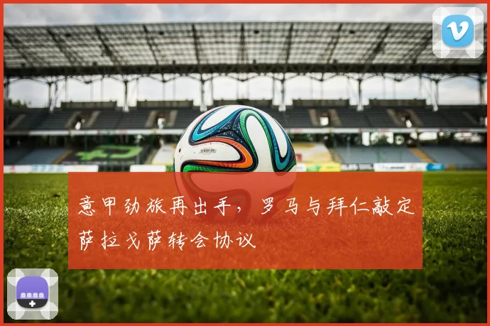 意甲劲旅再出手，罗马与拜仁敲定萨拉戈萨转会协议