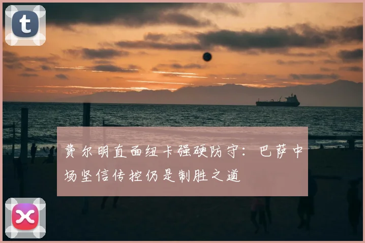费尔明直面纽卡强硬防守：巴萨中场坚信传控仍是制胜之道