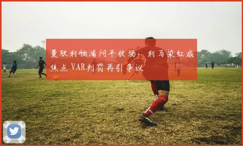 曼联利物浦闷平收场，利马染红成焦点 VAR判罚再引争议